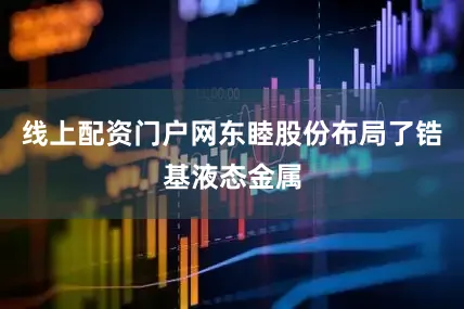线上配资门户网东睦股份布局了锆基液态金属